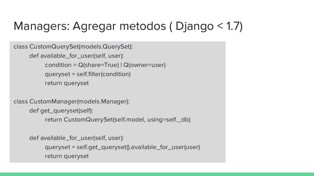 Managers: Agregar metodos ( Django < 1.7)
class CustomQuerySet(models.QuerySet):
def available_for_user(self, user):
condition = Q(share=True) | Q(owner=user)
queryset = self.filter(condition)
return queryset
class CustomManager(models.Manager):
def get_queryset(self):
return CustomQuerySet(self.model, using=self._db)
def available_for_user(self, user):
queryset = self.get_queryset().available_for_user(user)
return queryset
