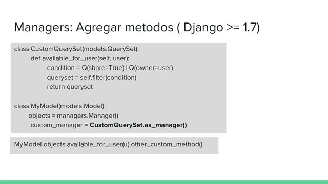 Managers: Agregar metodos ( Django >= 1.7)
class CustomQuerySet(models.QuerySet):
def available_for_user(self, user):
condition = Q(share=True) | Q(owner=user)
queryset = self.filter(condition)
return queryset
class MyModel(models.Model):
objects = managers.Manager()
custom_manager = CustomQuerySet.as_manager()
MyModel.objects.available_for_user(u).other_custom_method()
