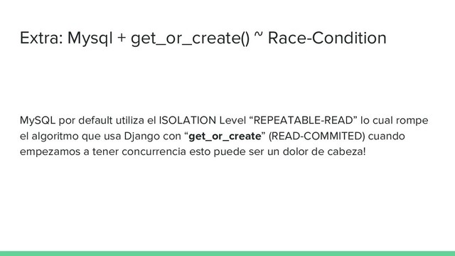 Extra: Mysql + get_or_create() ~ Race-Condition
MySQL por default utiliza el ISOLATION Level “REPEATABLE-READ” lo cual rompe
el algoritmo que usa Django con “get_or_create” (READ-COMMITED) cuando
empezamos a tener concurrencia esto puede ser un dolor de cabeza!
