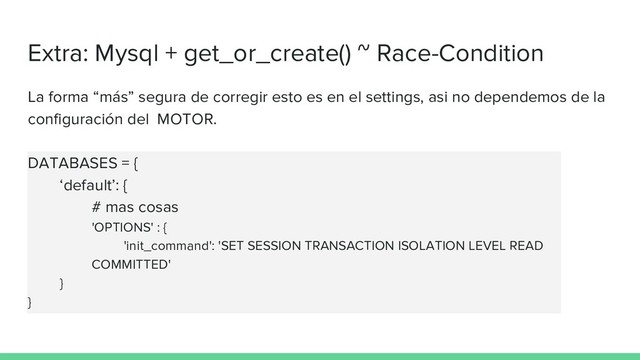 Extra: Mysql + get_or_create() ~ Race-Condition
La forma “más” segura de corregir esto es en el settings, asi no dependemos de la
configuración del MOTOR.
DATABASES = {
‘default’: {
# mas cosas
'OPTIONS' : {
'init_command': 'SET SESSION TRANSACTION ISOLATION LEVEL READ
COMMITTED'
}
}
