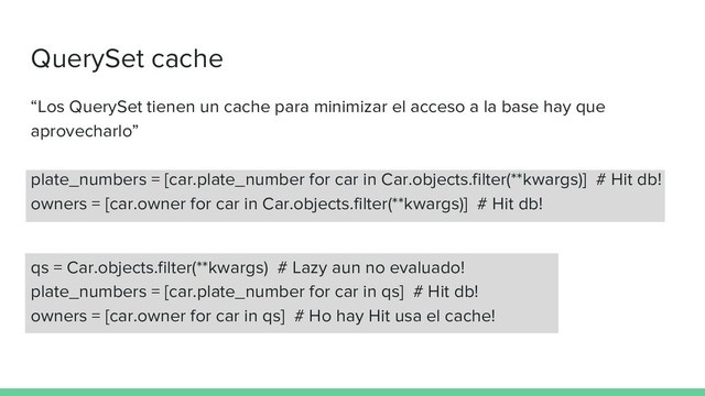QuerySet cache
“Los QuerySet tienen un cache para minimizar el acceso a la base hay que
aprovecharlo”
plate_numbers = [car.plate_number for car in Car.objects.filter(**kwargs)] # Hit db!
owners = [car.owner for car in Car.objects.filter(**kwargs)] # Hit db!
qs = Car.objects.filter(**kwargs) # Lazy aun no evaluado!
plate_numbers = [car.plate_number for car in qs] # Hit db!
owners = [car.owner for car in qs] # Ho hay Hit usa el cache!
