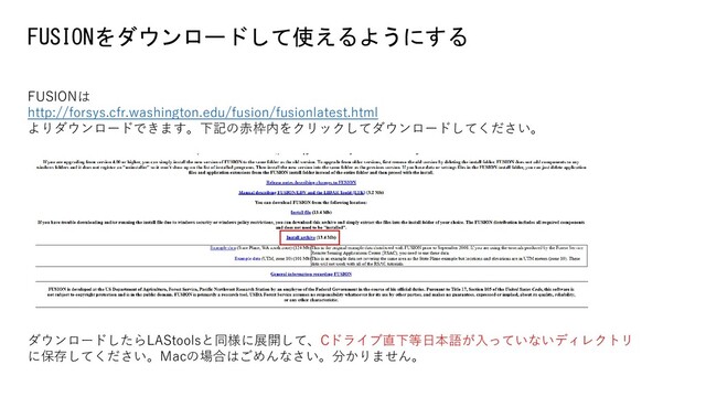 FUSIONをダウンロードして使えるようにする
FUSIONは
http://forsys.cfr.washington.edu/fusion/fusionlatest.html
よりダウンロードできます。下記の赤枠内をクリックしてダウンロードしてください。
ダウンロードしたらLAStoolsと同様に展開して、Cドライブ直下等日本語が入っていないディレクトリ
に保存してください。Macの場合はごめんなさい。分かりません。
