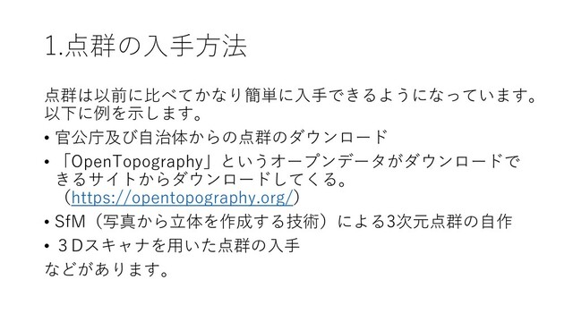 1.点群の入手方法
点群は以前に比べてかなり簡単に入手できるようになっています。
以下に例を示します。
• 官公庁及び自治体からの点群のダウンロード
• 「OpenTopography」というオープンデータがダウンロードで
きるサイトからダウンロードしてくる。
（https://opentopography.org/）
• SfM（写真から立体を作成する技術）による3次元点群の自作
• ３Dスキャナを用いた点群の入手
などがあります。
