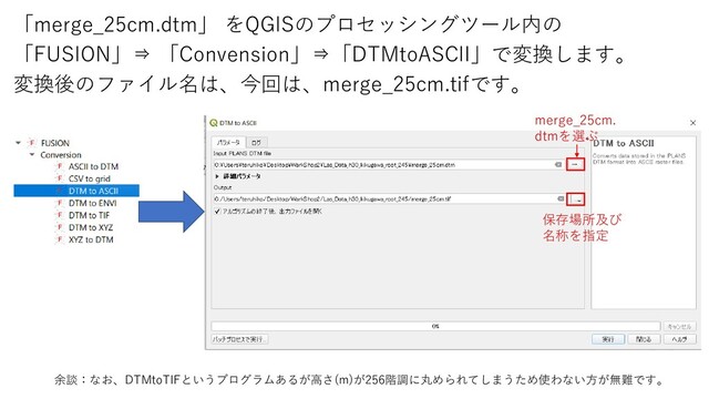「merge_25cm.dtm」 をQGISのプロセッシングツール内の
「FUSION」⇒ 「Convension」⇒「DTMtoASCII」で変換します。
変換後のファイル名は、今回は、merge_25cm.tifです。
余談：なお、DTMtoTIFというプログラムあるが高さ(m)が256階調に丸められてしまうため使わない方が無難です。
merge_25cm.
dtmを選ぶ
保存場所及び
名称を指定
