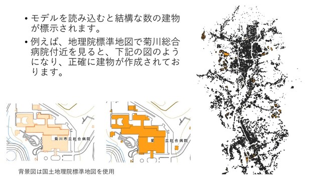 • モデルを読み込むと結構な数の建物
が標示されます。
• 例えば、地理院標準地図で菊川総合
病院付近を見ると、下記の図のよう
になり、正確に建物が作成されてお
ります。
背景図は国土地理院標準地図を使用
