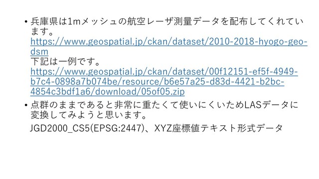 • 兵庫県は1mメッシュの航空レーザ測量データを配布してくれてい
ます。
https://www.geospatial.jp/ckan/dataset/2010-2018-hyogo-geo-
dsm
下記は一例です。
https://www.geospatial.jp/ckan/dataset/00f12151-ef5f-4949-
b7c4-0898a7b074be/resource/b6e57a25-d83d-4421-b2bc-
4854c3bdf1a6/download/05of05.zip
• 点群のままであると非常に重たくて使いにくいためLASデータに
変換してみようと思います。
JGD2000_CS5(EPSG:2447)、XYZ座標値テキスト形式データ
