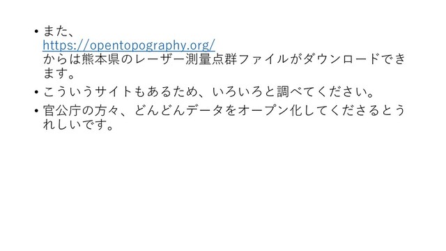 • また、
https://opentopography.org/
からは熊本県のレーザー測量点群ファイルがダウンロードでき
ます。
• こういうサイトもあるため、いろいろと調べてください。
• 官公庁の方々、どんどんデータをオープン化してくださるとう
れしいです。
