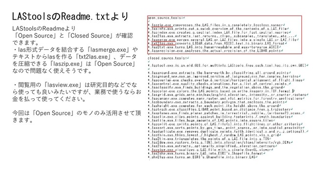 LAStoolsのReadme.txtより
LAStoolsのReadmeより
「Open Source」と「Closed Source」が確認
できます。
・las形式データを結合する「lasmerge.exe」や
テキストからlasを作る「txt2las.exe」、データ
を圧縮できる「laszip.exe」は「Open Source」
なので問題なく使えそうです。
・閲覧用の「lasview.exe」は研究目的などでな
ら使っても良いみたいですが、業務で使うならお
金を払って使ってください。
今回は「Open Source」のモノのみ活用させて頂
きます。
