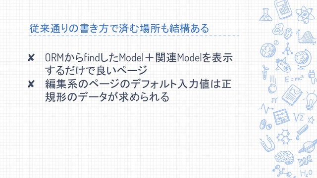 従来通りの書き方で済む場所も結構ある
✘ ORMからfindしたModel＋関連Modelを表示
するだけで良いページ
✘ 編集系のページのデフォルト入力値は正
規形のデータが求められる
