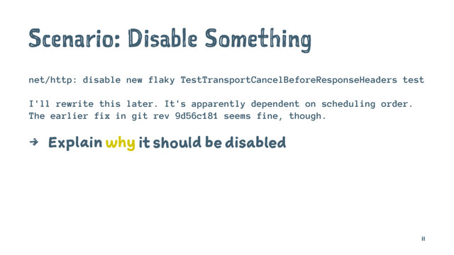 Scenario: Disable Something
net/http: disable new flaky TestTransportCancelBeforeResponseHeaders test
I'll rewrite this later. It's apparently dependent on scheduling order.
The earlier fix in git rev 9d56c181 seems fine, though.
4 Explain why it should be disabled
11
