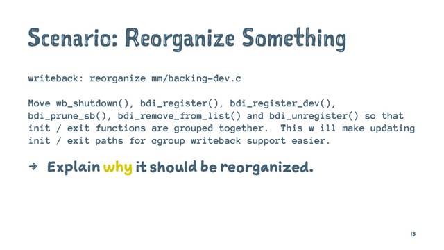 Scenario: Reorganize Something
writeback: reorganize mm/backing-dev.c
Move wb_shutdown(), bdi_register(), bdi_register_dev(),
bdi_prune_sb(), bdi_remove_from_list() and bdi_unregister() so that
init / exit functions are grouped together. This w ill make updating
init / exit paths for cgroup writeback support easier.
4 Explain why it should be reorganized.
13

