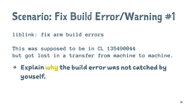 Scenario: Fix Build Error/Warning #1
liblink: fix arm build errors
This was supposed to be in CL 135490044
but got lost in a transfer from machine to machine.
4 Explain why the build error was not catched by
youself.
16
