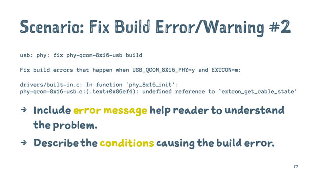 Scenario: Fix Build Error/Warning #2
usb: phy: fix phy-qcom-8x16-usb build
Fix build errors that happen when USB_QCOM_8X16_PHY=y and EXTCON=m:
drivers/built-in.o: In function `phy_8x16_init':
phy-qcom-8x16-usb.c:(.text+0x86ef4): undefined reference to `extcon_get_cable_state'
4 Include error message help reader to understand
the problem.
4 Describe the conditions causing the build error.
17
