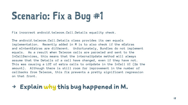 Scenario: Fix a Bug #1
Fix incorrect android.telecom.Call.Details equality check.
The android.telecom.Call.Details class provides its own equals
implementation. Recently added in M is to also check if the mExtras
and mIntentExtras are different. Unfortunately, Bundles do not implement
equals. As a result when Telecom calls are parceled and sent to the
InCallServices, this means that the internalUpdate method will always
assume that the Details of a call have changed, even if they have not.
This was causing a LOT of extra calls to onUpdate in the InCall UI (2x the
amount). Although there is still room for improvement in the number of
callbacks from Telecom, this fix prevents a pretty significant regression
on that front.
4 Explain why this bug happened in M.
18
