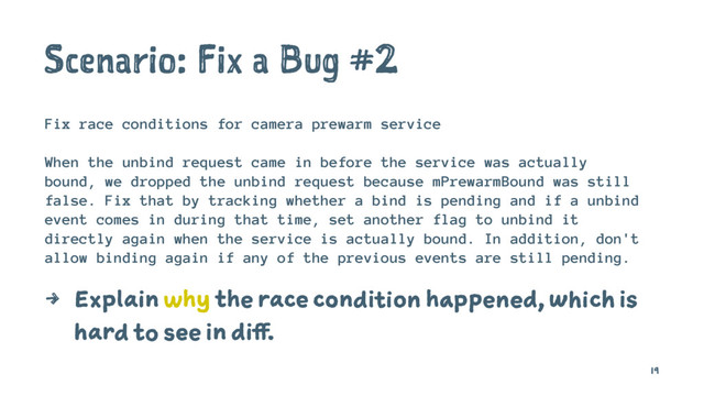 Scenario: Fix a Bug #2
Fix race conditions for camera prewarm service
When the unbind request came in before the service was actually
bound, we dropped the unbind request because mPrewarmBound was still
false. Fix that by tracking whether a bind is pending and if a unbind
event comes in during that time, set another flag to unbind it
directly again when the service is actually bound. In addition, don't
allow binding again if any of the previous events are still pending.
4 Explain why the race condition happened, which is
hard to see in diff.
19
