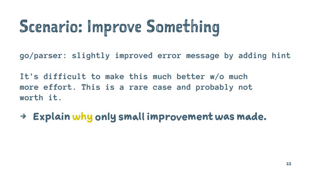Scenario: Improve Something
go/parser: slightly improved error message by adding hint
It's difficult to make this much better w/o much
more effort. This is a rare case and probably not
worth it.
4 Explain why only small improvement was made.
22
