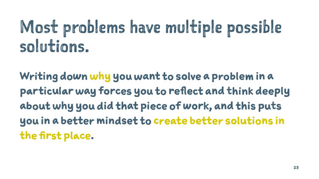 Most problems have multiple possible
solutions.
Writing down why you want to solve a problem in a
particular way forces you to reflect and think deeply
about why you did that piece of work, and this puts
you in a better mindset to create better solutions in
the first place.
23
