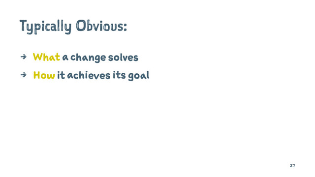 Typically Obvious:
4 What a change solves
4 How it achieves its goal
27
