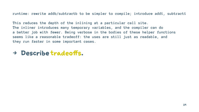 runtime: rewrite addb/subtractb to be simpler to compile; introduce add1, subtract1
This reduces the depth of the inlining at a particular call site.
The inliner introduces many temporary variables, and the compiler can do
a better job with fewer. Being verbose in the bodies of these helper functions
seems like a reasonable tradeoff: the uses are still just as readable, and
they run faster in some important cases.
4 Describe tradeoffs.
29
