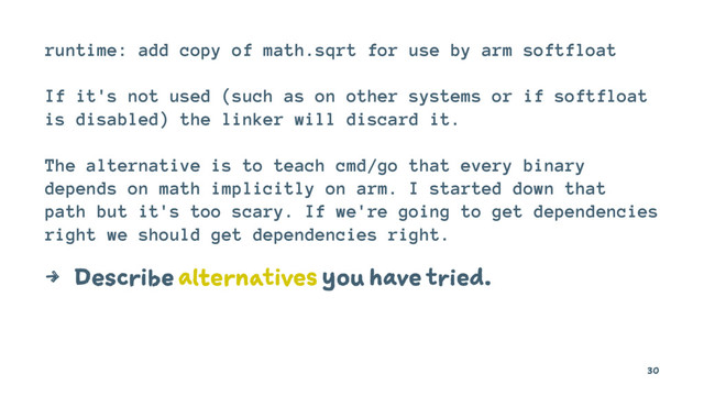 runtime: add copy of math.sqrt for use by arm softfloat
If it's not used (such as on other systems or if softfloat
is disabled) the linker will discard it.
The alternative is to teach cmd/go that every binary
depends on math implicitly on arm. I started down that
path but it's too scary. If we're going to get dependencies
right we should get dependencies right.
4 Describe alternatives you have tried.
30
