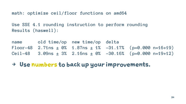 math: optimize ceil/floor functions on amd64
Use SSE 4.1 rounding instruction to perform rounding
Results (haswell):
name old time/op new time/op delta
Floor-48 2.71ns ± 0% 1.87ns ± 1% -31.17% (p=0.000 n=16+19)
Ceil-48 3.09ns ± 3% 2.16ns ± 0% -30.16% (p=0.000 n=19+12)
4 Use numbers to back up your improvements.
34
