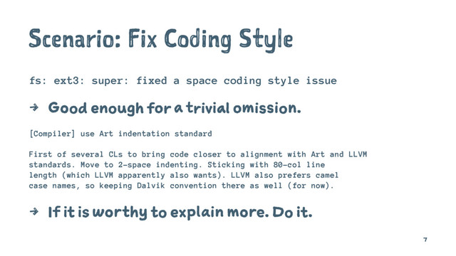 Scenario: Fix Coding Style
fs: ext3: super: fixed a space coding style issue
4 Good enough for a trivial omission.
[Compiler] use Art indentation standard
First of several CLs to bring code closer to alignment with Art and LLVM
standards. Move to 2-space indenting. Sticking with 80-col line
length (which LLVM apparently also wants). LLVM also prefers camel
case names, so keeping Dalvik convention there as well (for now).
4 If it is worthy to explain more. Do it.
7
