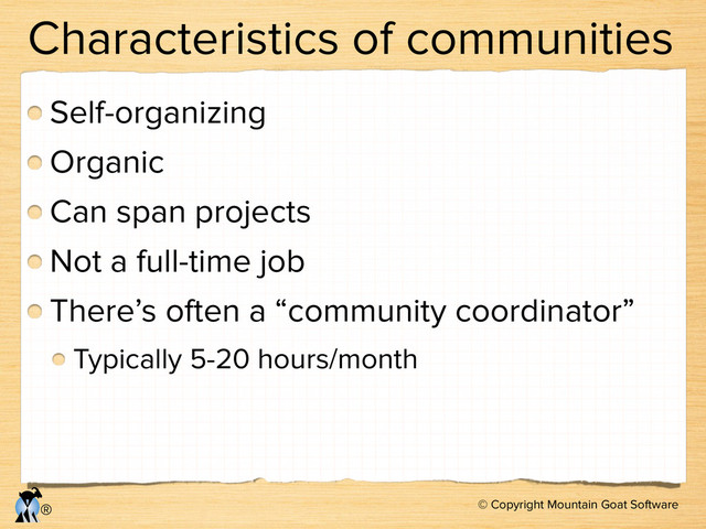 © Copyright Mountain Goat Software
®
Characteristics of communities
Self-organizing
Organic
Can span projects
Not a full-time job
There’s often a “community coordinator”
Typically 5-20 hours/month
