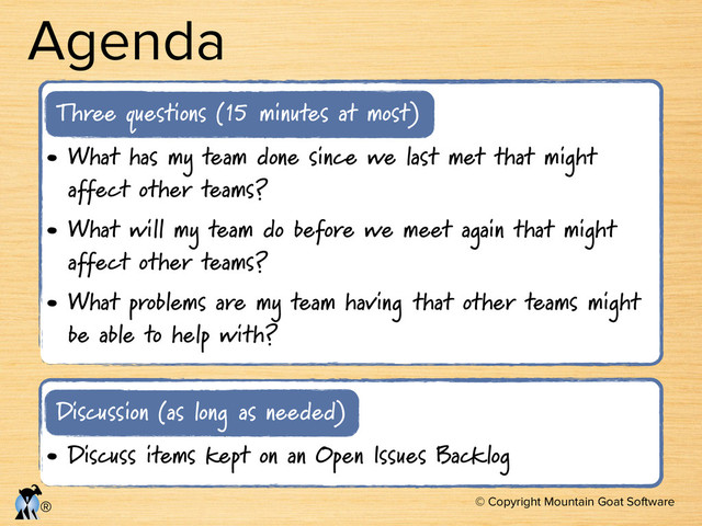 © Copyright Mountain Goat Software
®
Agenda
• What has my team done since we last met that might
affect other teams?
• What will my team do before we meet again that might
affect other teams?
• What problems are my team having that other teams might
be able to help with?
Three questions (15 minutes at most)
• Discuss items kept on an Open Issues Backlog
Discussion (as long as needed)
