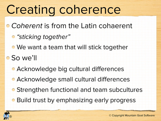 © Copyright Mountain Goat Software
®
Creating coherence
Coherent is from the Latin cohaerent
“sticking together”
We want a team that will stick together
So we’ll
Acknowledge big cultural diﬀerences
Acknowledge small cultural diﬀerences
Strengthen functional and team subcultures
Build trust by emphasizing early progress
