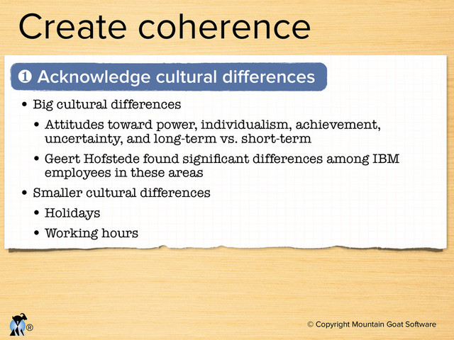 © Copyright Mountain Goat Software
®
Create coherence
• Big cultural differences
• Attitudes toward power, individualism, achievement,
uncertainty, and long-term vs. short-term
• Geert Hofstede found signiﬁcant differences among IBM
employees in these areas
• Smaller cultural differences
• Holidays
• Working hours
❶ Acknowledge cultural diﬀerences

