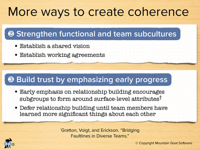 © Copyright Mountain Goat Software
®
More ways to create coherence
• Early emphasis on relationship building encourages
subgroups to form around surface-level attributes†	

• Defer relationship building until team members have
learned more signiﬁcant things about each other
❸ Build trust by emphasizing early progress
†Gratton, Voigt, and Erickson. “Bridging
Faultlines in Diverse Teams.”
• Establish a shared vision
• Establish working agreements
❷ Strengthen functional and team subcultures
