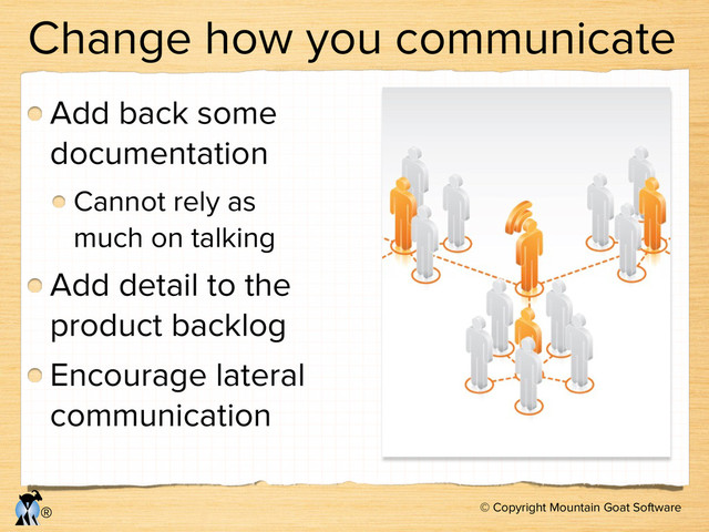 © Copyright Mountain Goat Software
®
Change how you communicate
Add back some
documentation
Cannot rely as
much on talking
Add detail to the
product backlog
Encourage lateral
communication
