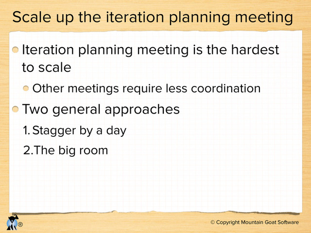 © Copyright Mountain Goat Software
®
Scale up the iteration planning meeting
Iteration planning meeting is the hardest
to scale
Other meetings require less coordination
Two general approaches
1.Stagger by a day
2.The big room
