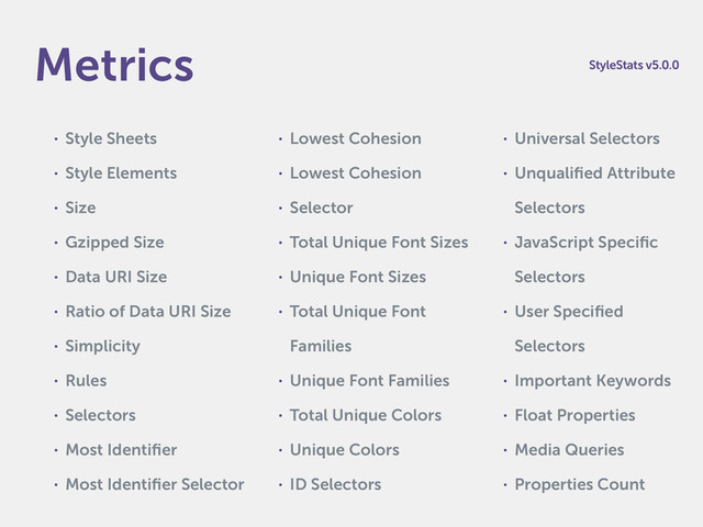 • Style Sheets
• Style Elements
• Size
• Gzipped Size
• Data URI Size
• Ratio of Data URI Size
• Simplicity
• Rules
• Selectors
• Most Identiﬁer
• Most Identiﬁer Selector
• Lowest Cohesion
• Lowest Cohesion
• Selector
• Total Unique Font Sizes
• Unique Font Sizes
• Total Unique Font
Families
• Unique Font Families
• Total Unique Colors
• Unique Colors
• ID Selectors
• Universal Selectors
• Unqualiﬁed Attribute
Selectors
• JavaScript Speciﬁc
Selectors
• User Speciﬁed
Selectors
• Important Keywords
• Float Properties
• Media Queries
• Properties Count
Metrics StyleStats v5.0.0
