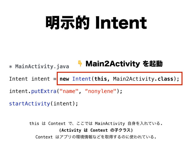 ໌ࣔత*OUFOU
* MainActivity.java
Intent intent = new Intent(this, Main2Activity.class);
intent.putExtra("name", “nonylene");
startActivity(intent);
.BJO"DUJWJUZΛىಈ
this ͸ Context Ͱɺ͜͜Ͱ͸ MainActivity ࣗ਎ΛೖΕ͍ͯΔ.  
(Activity ͸ Context ͷࢠΫϥε)
Context ͸ΞϓϦͷ؀ڥ৘ใͳͲΛऔಘ͢Δͷʹ࢖ΘΕ͍ͯΔ.
