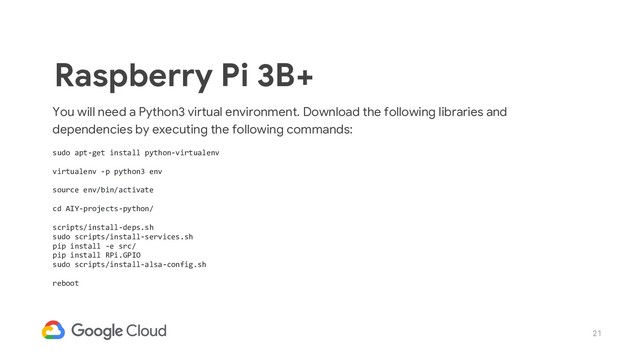 21
You will need a Python3 virtual environment. Download the following libraries and
dependencies by executing the following commands:
sudo apt-get install python-virtualenv
virtualenv -p python3 env
source env/bin/activate
cd AIY-projects-python/
scripts/install-deps.sh
sudo scripts/install-services.sh
pip install -e src/
pip install RPi.GPIO
sudo scripts/install-alsa-config.sh
reboot
Raspberry Pi 3B+
