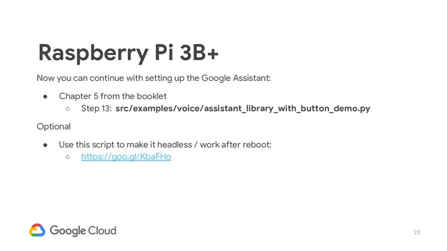 23
Now you can continue with setting up the Google Assistant:
● Chapter 5 from the booklet
○ Step 13: src/examples/voice/assistant_library_with_button_demo.py
Optional
● Use this script to make it headless / work after reboot:
○ https://goo.gl/KbaFHo
Raspberry Pi 3B+

