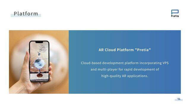 AR Cloud Platform "Pretia"
Cloud-based development platform incorporating VPS
and multi-player for rapid development of
high-quality AR applications.
Platform
14
