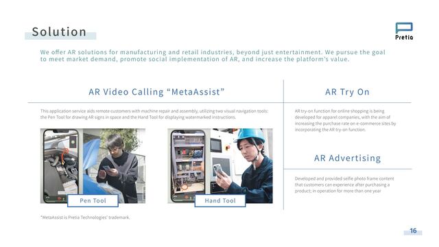 AR Video Calling “MetaAssist” AR Try On
AR Advertising
This application service aids remote customers with machine repair and assembly, utilizing two visual navigation tools:
the Pen Tool for drawing AR signs in space and the Hand Tool for displaying watermarked instructions.
*MetaAssist is Pretia Technologies’ trademark.
Hand Tool
Pen Tool
AR try-on function for online shopping is being
developed for apparel companies, with the aim of
increasing the purchase rate on e-commerce sites by
incorporating the AR try-on function.
Developed and provided selﬁe photo frame content
that customers can experience after purchasing a
product; in operation for more than one year
Solution
16
We oﬀer AR solutions for manufacturing and retail industries, beyond just entertainment. We pursue the goal
to meet market demand, promote social implementation of AR, and increase the platform’s value.
