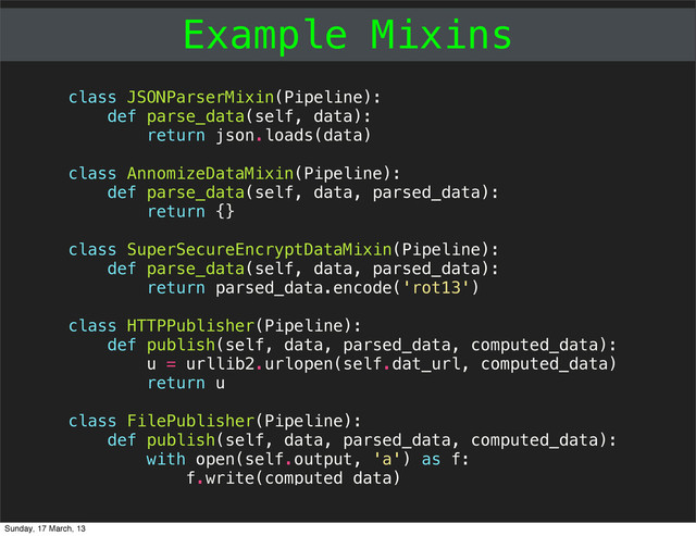 Example Mixins
class JSONParserMixin(Pipeline):
def parse_data(self, data):
return json.loads(data)
class AnnomizeDataMixin(Pipeline):
def parse_data(self, data, parsed_data):
return {}
class SuperSecureEncryptDataMixin(Pipeline):
def parse_data(self, data, parsed_data):
return parsed_data.encode('rot13')
class HTTPPublisher(Pipeline):
def publish(self, data, parsed_data, computed_data):
u = urllib2.urlopen(self.dat_url, computed_data)
return u
class FilePublisher(Pipeline):
def publish(self, data, parsed_data, computed_data):
with open(self.output, 'a') as f:
f.write(computed_data)
Sunday, 17 March, 13
