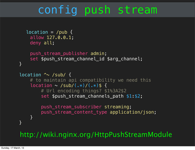 config push stream
location = /pub {
allow 127.0.0.1;
deny all;
push_stream_publisher admin;
set $push_stream_channel_id $arg_channel;
}
location ^~ /sub/ {
# to maintain api compatibility we need this
location ~ /sub/(.*)/(.*)$ {
# Url encoding things? $1%3A2$2
set $push_stream_channels_path $1:$2;
push_stream_subscriber streaming;
push_stream_content_type application/json;
}
}
http://wiki.nginx.org/HttpPushStreamModule
Sunday, 17 March, 13
