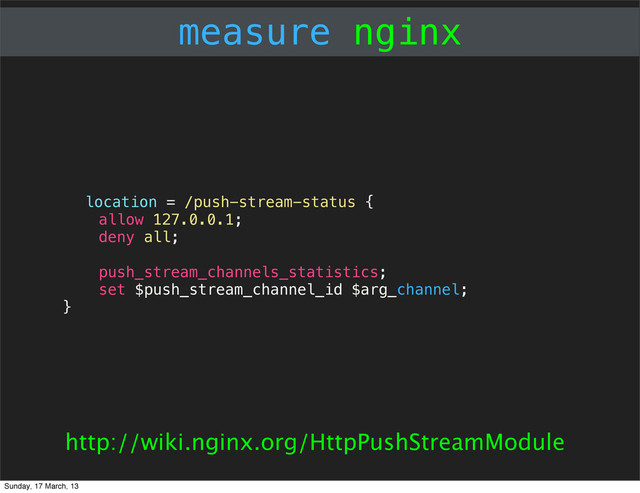 measure nginx
location = /push-stream-status {
allow 127.0.0.1;
deny all;
push_stream_channels_statistics;
set $push_stream_channel_id $arg_channel;
}
http://wiki.nginx.org/HttpPushStreamModule
Sunday, 17 March, 13
