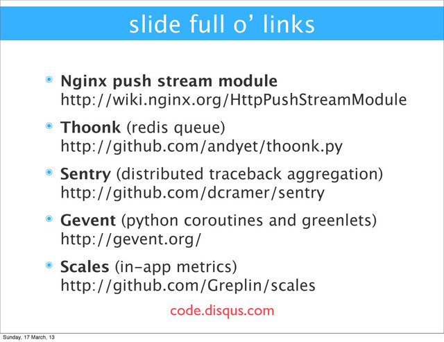 slide full o’ links
๏ Nginx push stream module
http://wiki.nginx.org/HttpPushStreamModule
๏ Thoonk (redis queue)
http://github.com/andyet/thoonk.py
๏ Sentry (distributed traceback aggregation)
http://github.com/dcramer/sentry
๏ Gevent (python coroutines and greenlets)
http://gevent.org/
๏ Scales (in-app metrics)
http://github.com/Greplin/scales
code.disqus.com
Sunday, 17 March, 13
