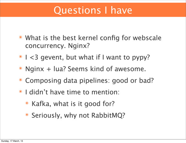 Questions I have
๏ What is the best kernel conﬁg for webscale
concurrency. Nginx?
๏ I <3 gevent, but what if I want to pypy?
๏ Nginx + lua? Seems kind of awesome.
๏ Composing data pipelines: good or bad?
๏ I didn’t have time to mention:
๏ Kafka, what is it good for?
๏ Seriously, why not RabbitMQ?
Sunday, 17 March, 13
