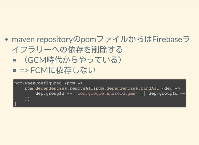 2019/1/28 reveal.js
http://localhost:8000/?print-pdf 17/25
maven repositoryのpomファイルからはFirebaseラ
イブラリーへの依存を削除する
（GCM時代からやっている）
=> FCMに依存しない
pom.whenConfigured {pom ->
pom.dependencies.removeAll(pom.dependencies.findAll {dep ->
dep.groupId == 'com.google.android.gms' || dep.groupId ==
})
}
