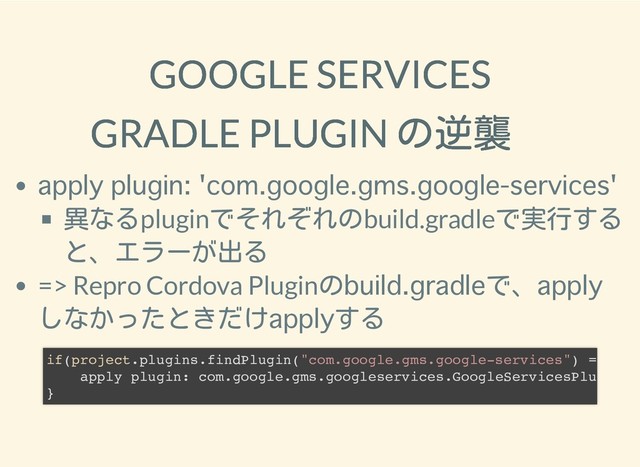 2019/1/28 reveal.js
http://localhost:8000/?print-pdf 24/25
GOOGLE SERVICES
GOOGLE SERVICES
GRADLE PLUGIN の逆襲
GRADLE PLUGIN の逆襲
異なるpluginでそれぞれのbuild.gradleで実行する
と、エラーが出る
=> Repro Cordova Pluginの で、
しなかったときだけ する
if(project.plugins.findPlugin("com.google.gms.google-services") =
apply plugin: com.google.gms.googleservices.GoogleServicesPlu
}
