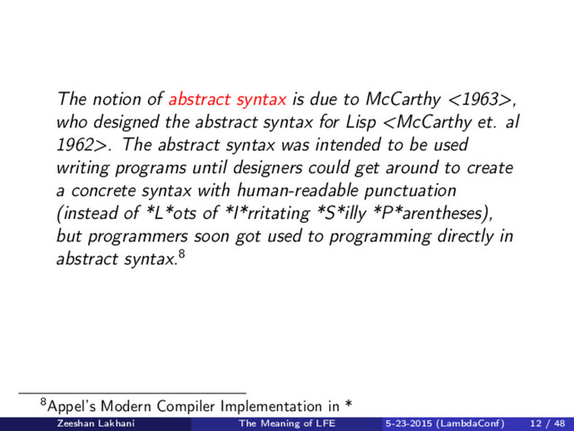 The notion of abstract syntax is due to McCarthy <1963>,
who designed the abstract syntax for Lisp . The abstract syntax was intended to be used
writing programs until designers could get around to create
a concrete syntax with human-readable punctuation
(instead of *L*ots of *I*rritating *S*illy *P*arentheses),
but programmers soon got used to programming directly in
abstract syntax.8
8Appel’s Modern Compiler Implementation in *
Zeeshan Lakhani The Meaning of LFE 5-23-2015 (LambdaConf) 12 / 48
