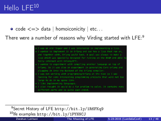Hello LFE10
code <=> data | homoiconicity | etc. . .
There were a number of reasons why Virding started with LFE:9
9Secret History of LFE http://bit.ly/1R6FKq9
10lfe examples http://bit.ly/1PYNNCJ
Zeeshan Lakhani The Meaning of LFE 5-23-2015 (LambdaConf) 13 / 48
