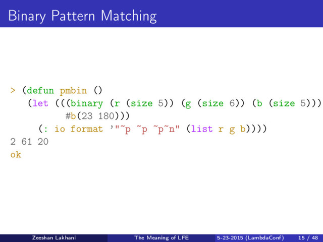 Binary Pattern Matching
> (defun pmbin ()
(let (((binary (r (size 5)) (g (size 6)) (b (size 5)))
#b(23 180)))
(: io format ’"~p ~p ~p~n" (list r g b))))
2 61 20
ok
Zeeshan Lakhani The Meaning of LFE 5-23-2015 (LambdaConf) 15 / 48
