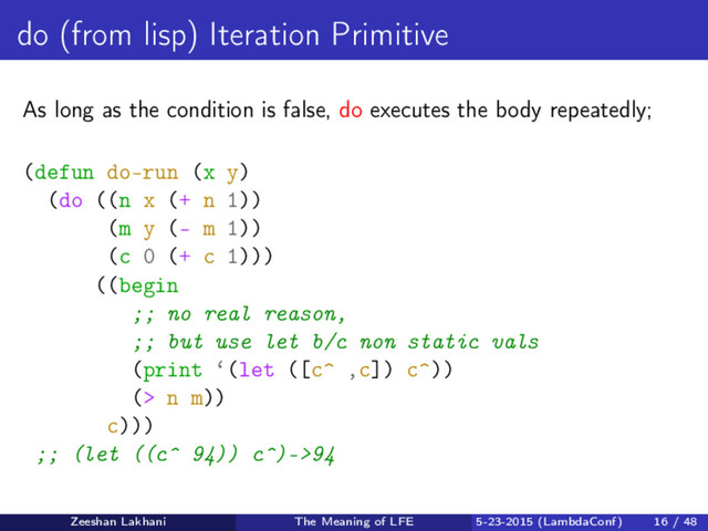 do (from lisp) Iteration Primitive
As long as the condition is false, do executes the body repeatedly;
(defun do-run (x y)
(do ((n x (+ n 1))
(m y (- m 1))
(c 0 (+ c 1)))
((begin
;; no real reason,
;; but use let b/c non static vals
(print ‘(let ([c^ ,c]) c^))
(> n m))
c)))
;; (let ((c^ 94)) c^)->94
Zeeshan Lakhani The Meaning of LFE 5-23-2015 (LambdaConf) 16 / 48
